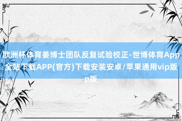 欧洲杯体育姜博士团队反复试验校正-世博体育App全站下载APP(官方)下载安装安卓/苹果通用vip版