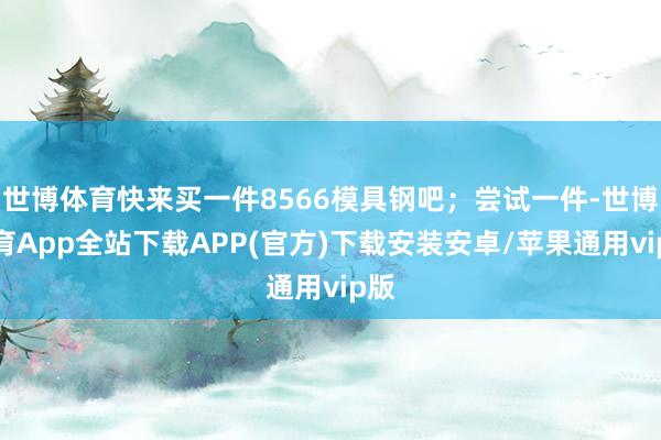 世博体育快来买一件8566模具钢吧；尝试一件-世博体育App全站下载APP(官方)下载安装安卓/苹果通用vip版