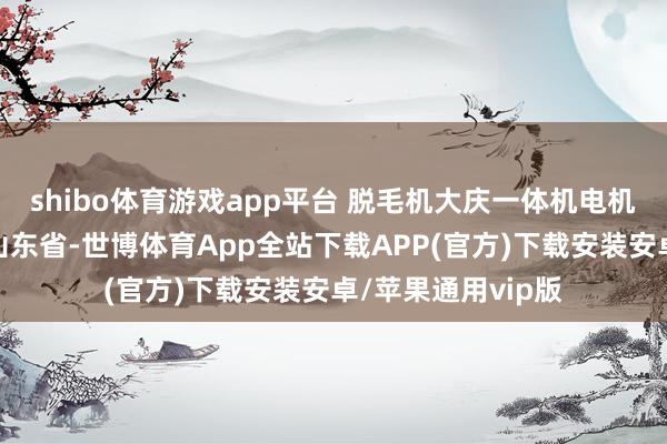 shibo体育游戏app平台 脱毛机大庆一体机电机烫毛机发布于：山东省-世博体育App全站下载APP(官方)下载安装安卓/苹果通用vip版