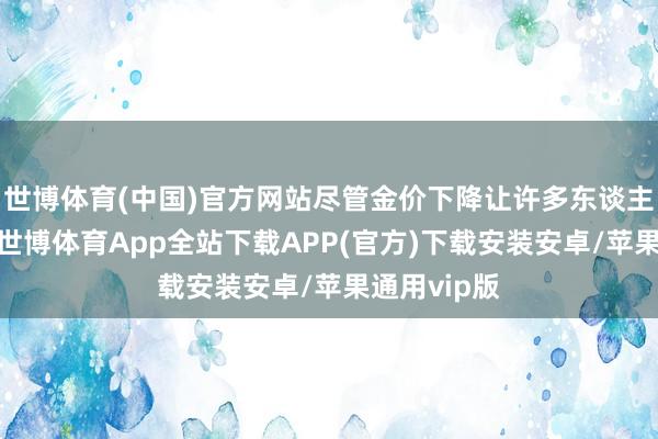 世博体育(中国)官方网站尽管金价下降让许多东谈主感到畏俱-世博体育App全站下载APP(官方)下载安装安卓/苹果通用vip版