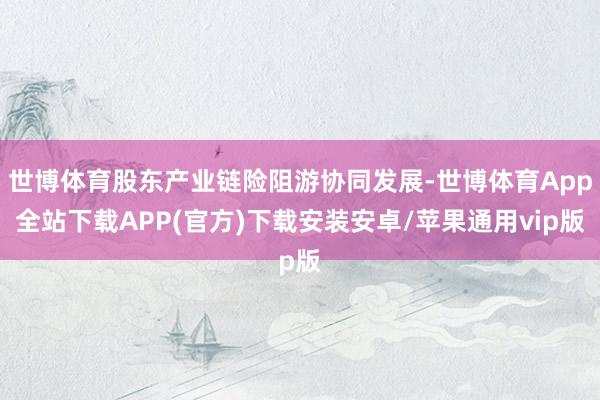 世博体育股东产业链险阻游协同发展-世博体育App全站下载APP(官方)下载安装安卓/苹果通用vip版