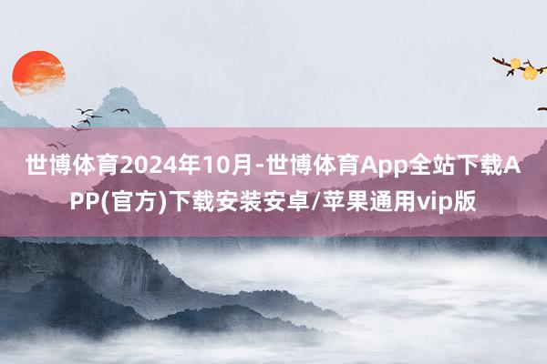 世博体育　　2024年10月-世博体育App全站下载APP(官方)下载安装安卓/苹果通用vip版