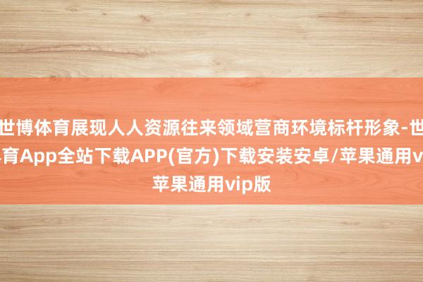 世博体育展现人人资源往来领域营商环境标杆形象-世博体育App全站下载APP(官方)下载安装安卓/苹果通用vip版