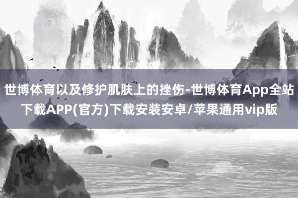 世博体育以及修护肌肤上的挫伤-世博体育App全站下载APP(官方)下载安装安卓/苹果通用vip版