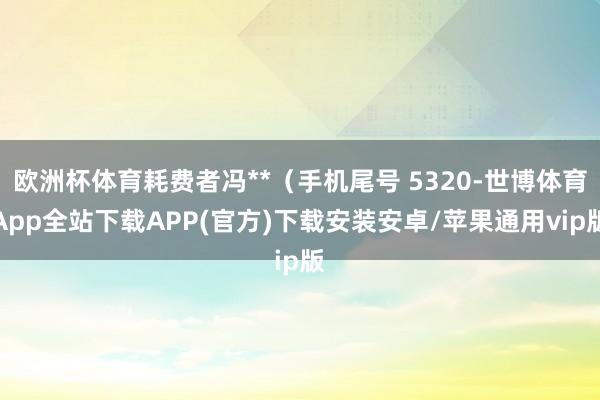 欧洲杯体育耗费者冯**（手机尾号 5320-世博体育App全站下载APP(官方)下载安装安卓/苹果通用vip版