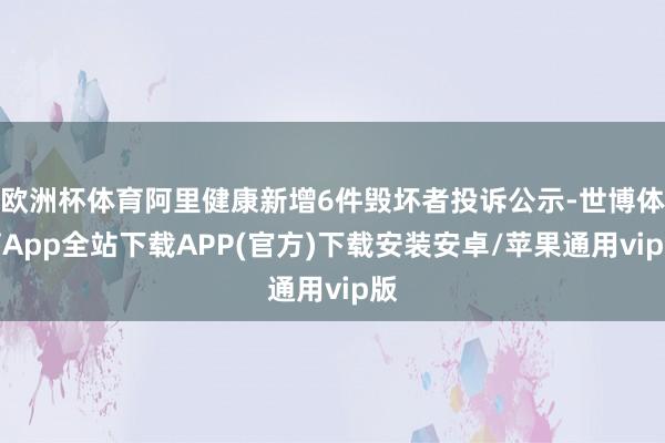 欧洲杯体育阿里健康新增6件毁坏者投诉公示-世博体育App全站下载APP(官方)下载安装安卓/苹果通用vip版