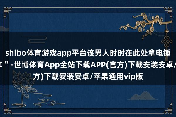 shibo体育游戏app平台该男人时时在此处拿电锤给东谈主＂推拿＂-世博体育App全站下载APP(官方)下载安装安卓/苹果通用vip版