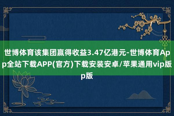 世博体育该集团赢得收益3.47亿港元-世博体育App全站下载APP(官方)下载安装安卓/苹果通用vip版