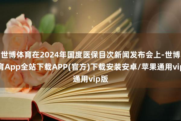 世博体育在2024年国度医保目次新闻发布会上-世博体育App全站下载APP(官方)下载安装安卓/苹果通用vip版