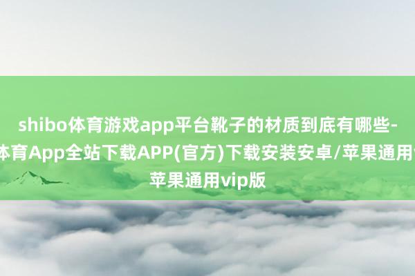 shibo体育游戏app平台靴子的材质到底有哪些-世博体育App全站下载APP(官方)下载安装安卓/苹果通用vip版