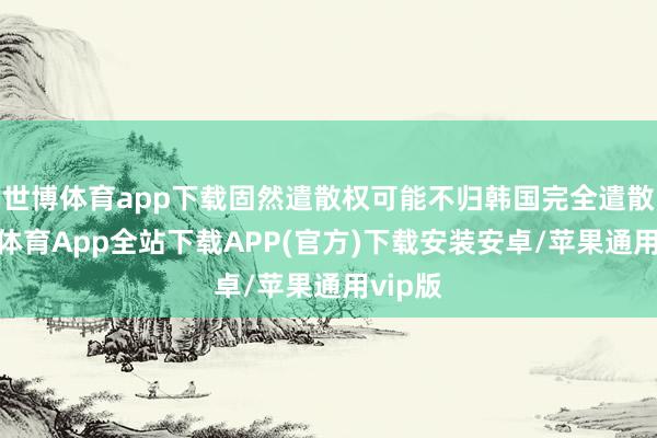 世博体育app下载固然遣散权可能不归韩国完全遣散-世博体育App全站下载APP(官方)下载安装安卓/苹果通用vip版