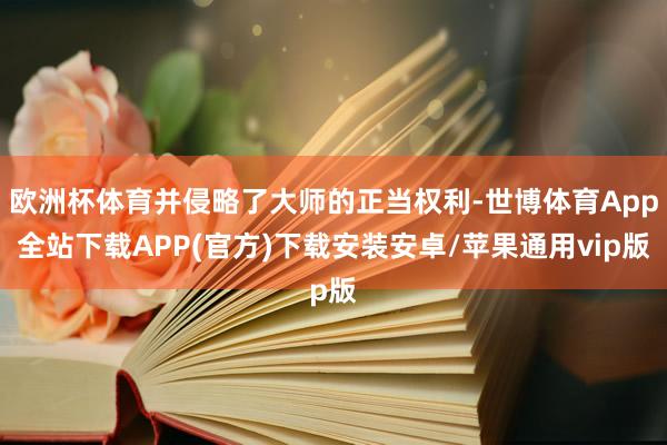 欧洲杯体育并侵略了大师的正当权利-世博体育App全站下载APP(官方)下载安装安卓/苹果通用vip版