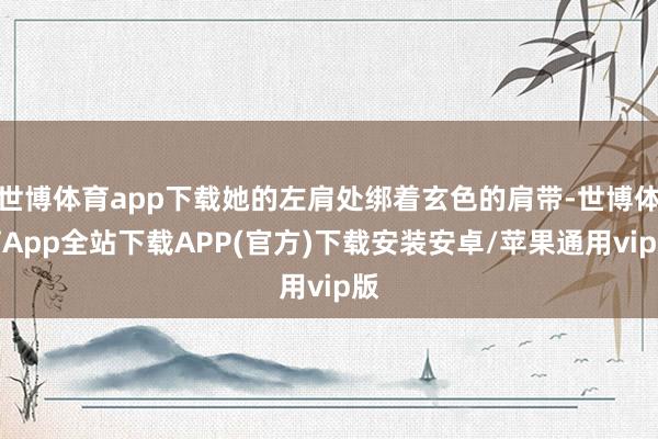 世博体育app下载她的左肩处绑着玄色的肩带-世博体育App全站下载APP(官方)下载安装安卓/苹果通用vip版