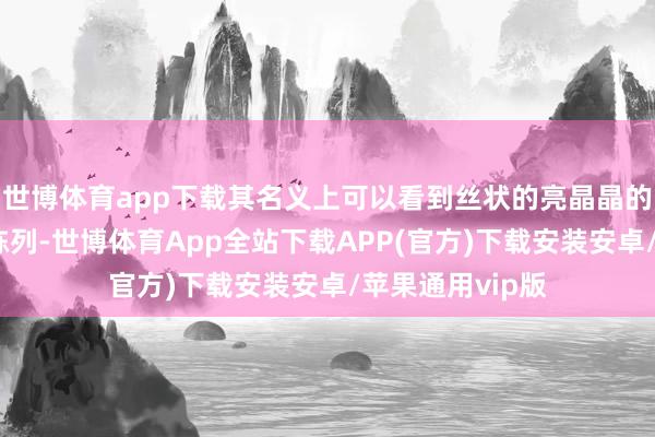 世博体育app下载其名义上可以看到丝状的亮晶晶的淡黄色物资的陈列-世博体育App全站下载APP(官方)下载安装安卓/苹果通用vip版