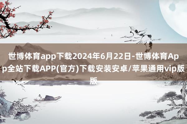 世博体育app下载2024年6月22日-世博体育App全站下载APP(官方)下载安装安卓/苹果通用vip版