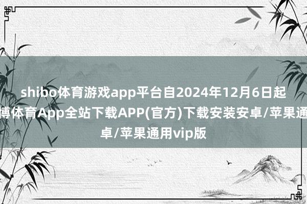 shibo体育游戏app平台自2024年12月6日起收效-世博体育App全站下载APP(官方)下载安装安卓/苹果通用vip版