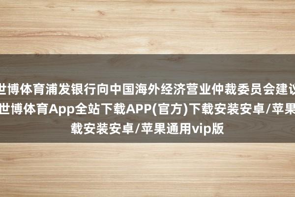 世博体育浦发银行向中国海外经济营业仲裁委员会建议仲裁请求-世博体育App全站下载APP(官方)下载安装安卓/苹果通用vip版