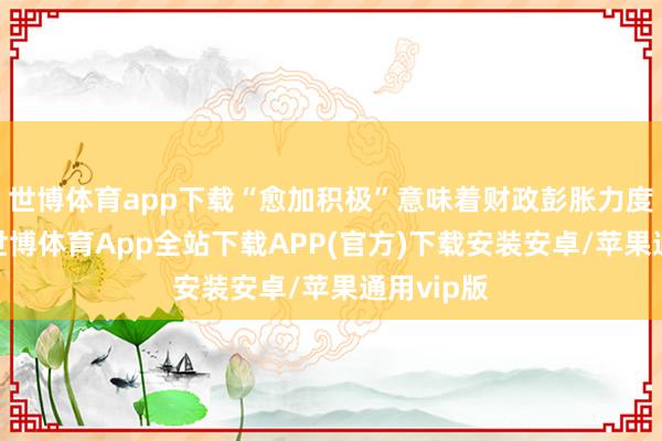 世博体育app下载“愈加积极”意味着财政彭胀力度将加大-世博体育App全站下载APP(官方)下载安装安卓/苹果通用vip版