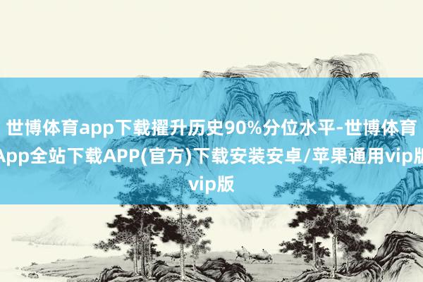 世博体育app下载擢升历史90%分位水平-世博体育App全站下载APP(官方)下载安装安卓/苹果通用vip版