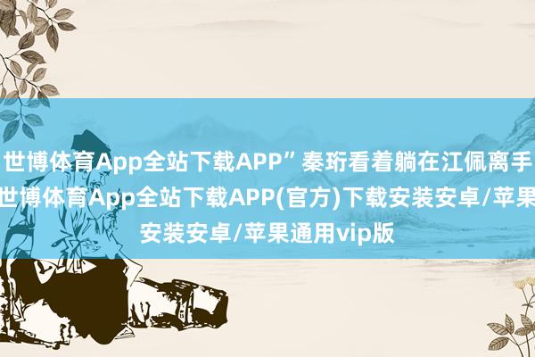 世博体育App全站下载APP”秦珩看着躺在江佩离手里的玉佩-世博体育App全站下载APP(官方)下载安装安卓/苹果通用vip版