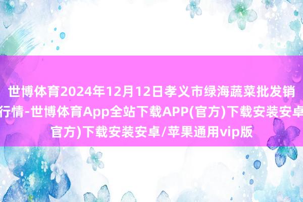 世博体育2024年12月12日孝义市绿海蔬菜批发销售有限公司价钱行情-世博体育App全站下载APP(官方)下载安装安卓/苹果通用vip版