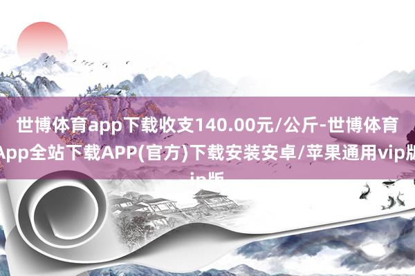 世博体育app下载收支140.00元/公斤-世博体育App全站下载APP(官方)下载安装安卓/苹果通用vip版