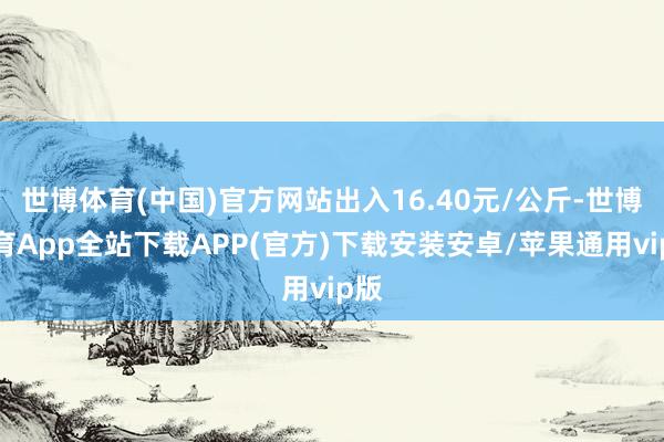 世博体育(中国)官方网站出入16.40元/公斤-世博体育App全站下载APP(官方)下载安装安卓/苹果通用vip版