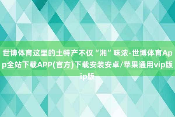 世博体育这里的土特产不仅“湘”味浓-世博体育App全站下载APP(官方)下载安装安卓/苹果通用vip版