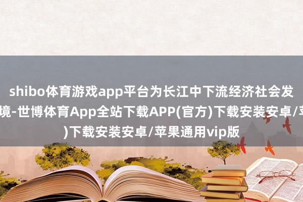 shibo体育游戏app平台为长江中下流经济社会发展营造安澜环境-世博体育App全站下载APP(官方)下载安装安卓/苹果通用vip版