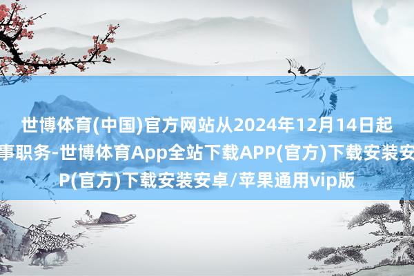 世博体育(中国)官方网站从2024年12月14日起不再担任本公司董事职务-世博体育App全站下载APP(官方)下载安装安卓/苹果通用vip版