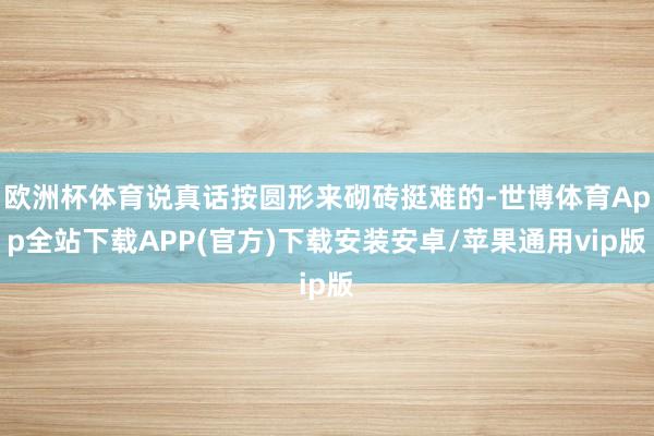 欧洲杯体育说真话按圆形来砌砖挺难的-世博体育App全站下载APP(官方)下载安装安卓/苹果通用vip版