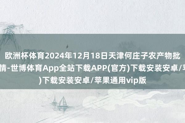 欧洲杯体育2024年12月18日天津何庄子农产物批发市集价钱行情-世博体育App全站下载APP(官方)下载安装安卓/苹果通用vip版