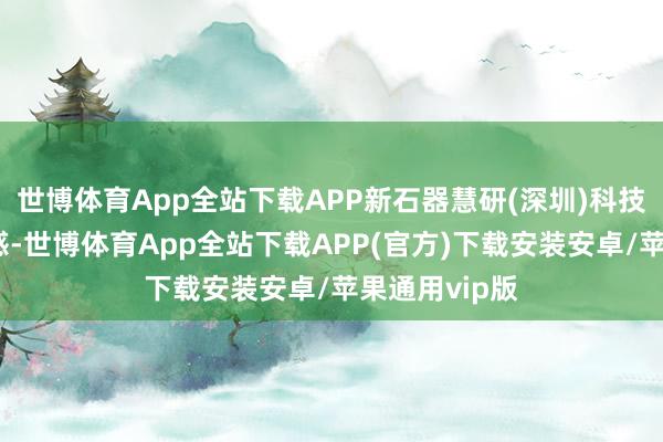 世博体育App全站下载APP新石器慧研(深圳)科技有限公司诱惑-世博体育App全站下载APP(官方)下载安装安卓/苹果通用vip版