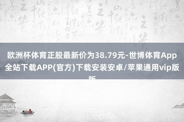 欧洲杯体育正股最新价为38.79元-世博体育App全站下载APP(官方)下载安装安卓/苹果通用vip版