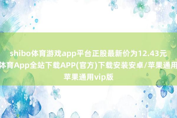 shibo体育游戏app平台正股最新价为12.43元-世博体育App全站下载APP(官方)下载安装安卓/苹果通用vip版