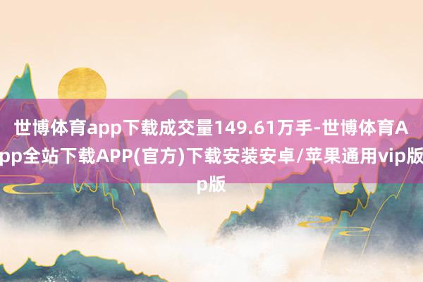 世博体育app下载成交量149.61万手-世博体育App全站下载APP(官方)下载安装安卓/苹果通用vip版