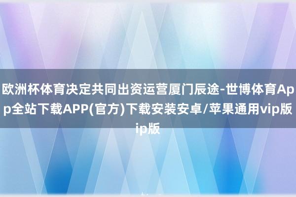 欧洲杯体育决定共同出资运营厦门辰途-世博体育App全站下载APP(官方)下载安装安卓/苹果通用vip版