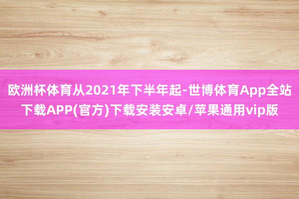 欧洲杯体育从2021年下半年起-世博体育App全站下载APP(官方)下载安装安卓/苹果通用vip版