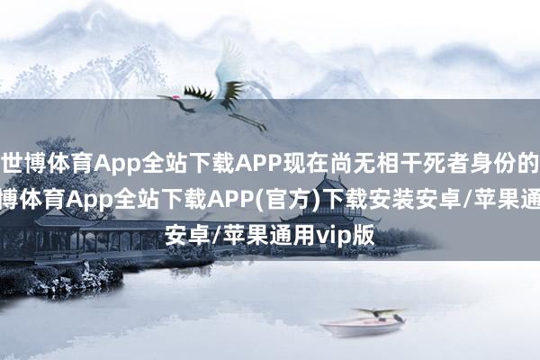 世博体育App全站下载APP现在尚无相干死者身份的信息-世博体育App全站下载APP(官方)下载安装安卓/苹果通用vip版