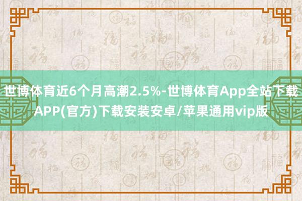 世博体育近6个月高潮2.5%-世博体育App全站下载APP(官方)下载安装安卓/苹果通用vip版