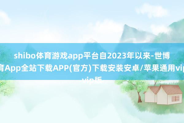 shibo体育游戏app平台　　自2023年以来-世博体育App全站下载APP(官方)下载安装安卓/苹果通用vip版