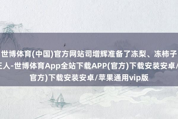 世博体育(中国)官方网站司增辉准备了冻梨、冻柿子等特产送往于王人-世博体育App全站下载APP(官方)下载安装安卓/苹果通用vip版