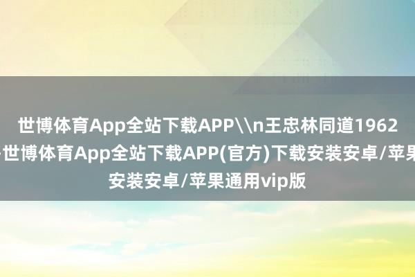 世博体育App全站下载APP\n王忠林同道1962年8月出身-世博体育App全站下载APP(官方)下载安装安卓/苹果通用vip版