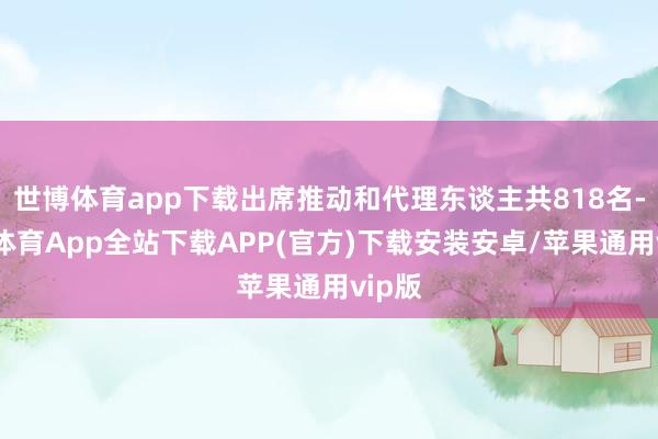 世博体育app下载出席推动和代理东谈主共818名-世博体育App全站下载APP(官方)下载安装安卓/苹果通用vip版