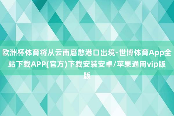 欧洲杯体育将从云南磨憨港口出境-世博体育App全站下载APP(官方)下载安装安卓/苹果通用vip版