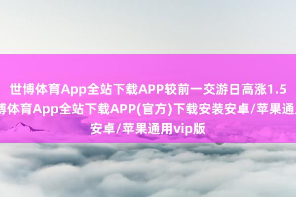 世博体育App全站下载APP较前一交游日高涨1.58%-世博体育App全站下载APP(官方)下载安装安卓/苹果通用vip版