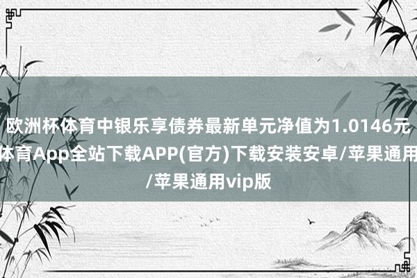 欧洲杯体育中银乐享债券最新单元净值为1.0146元-世博体育App全站下载APP(官方)下载安装安卓/苹果通用vip版