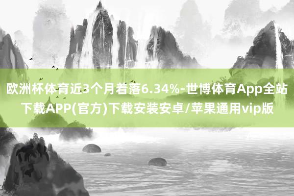 欧洲杯体育近3个月着落6.34%-世博体育App全站下载APP(官方)下载安装安卓/苹果通用vip版