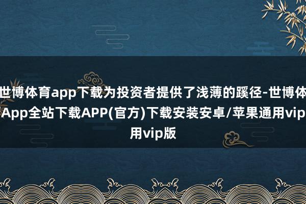 世博体育app下载为投资者提供了浅薄的蹊径-世博体育App全站下载APP(官方)下载安装安卓/苹果通用vip版