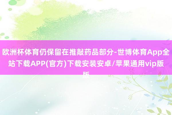 欧洲杯体育仍保留在推敲药品部分-世博体育App全站下载APP(官方)下载安装安卓/苹果通用vip版